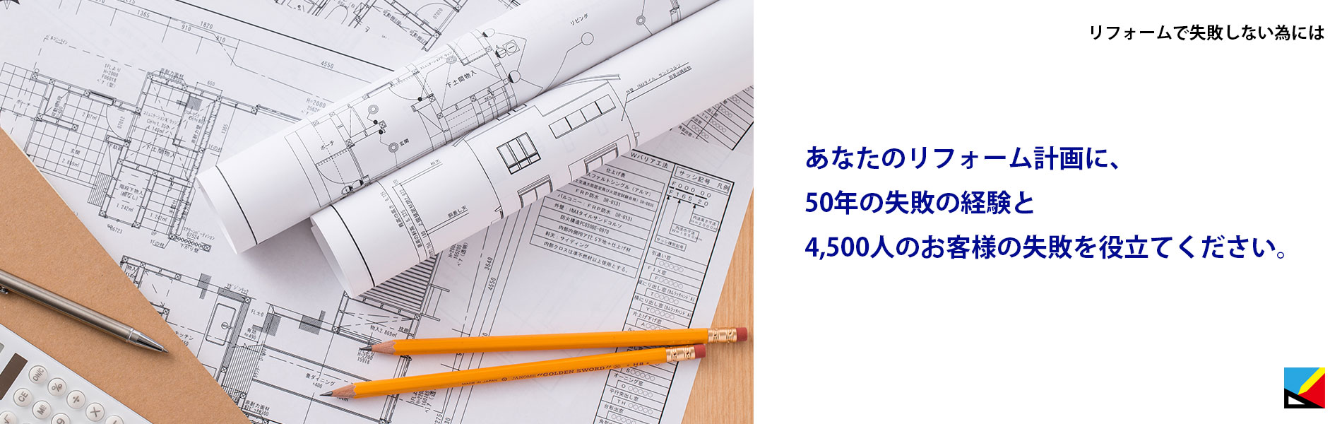 あなたのリフォーム計画に、50年の失敗の経験と4,500人のお客様の失敗を役立てください。